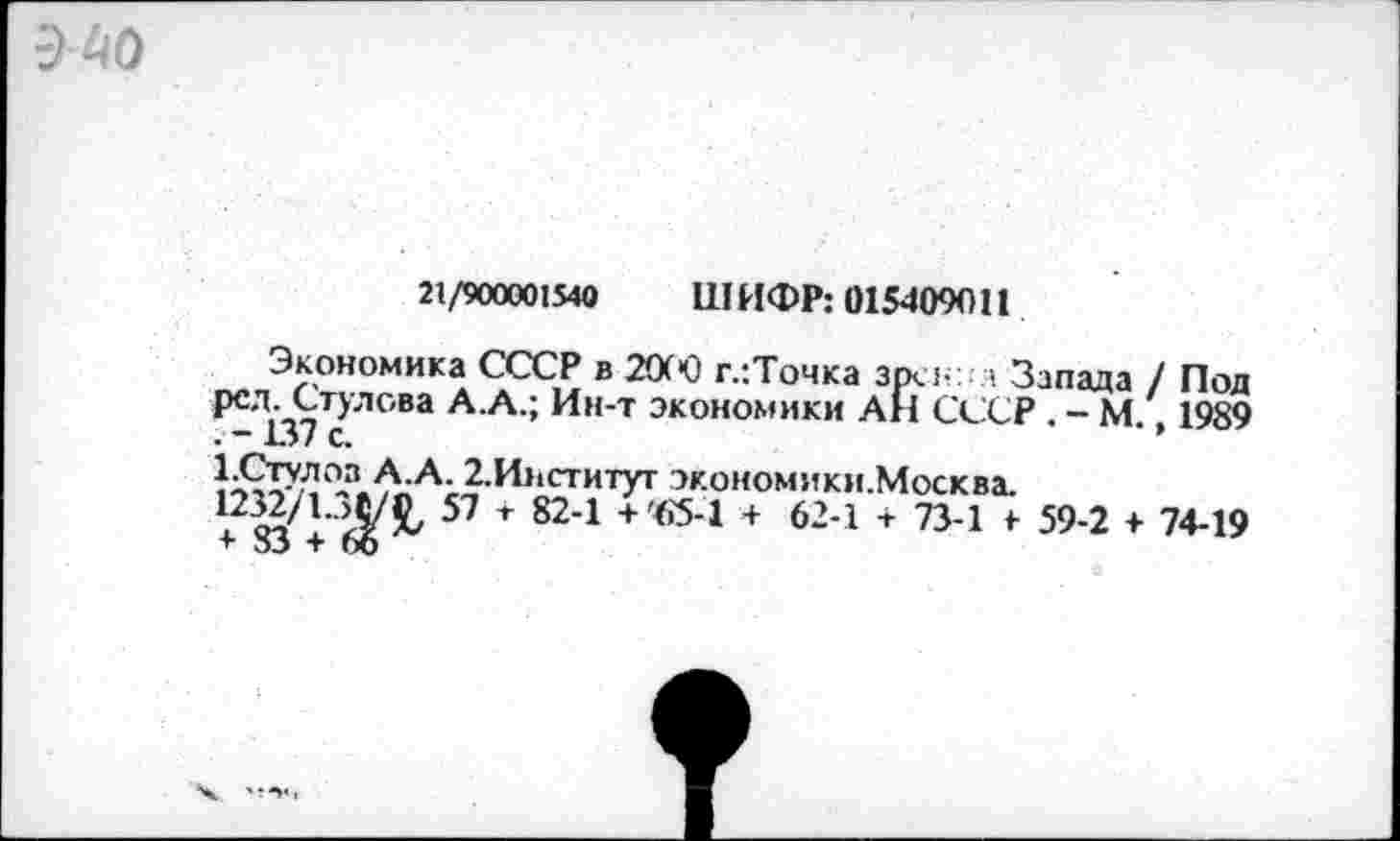 ﻿
21/900001540 ШИФР: 015409011
Экономика СССР в Ж! г.:Точка зрсн: а Запада / Под РСЛ. Стулове А.А.; Ин-т экономики АН СССР . - М. 1989 .137 с.
1-Стулоз А.А. 2,И>1Ститут экономики.Москва.
^ЗЗ^+б^ 57 + 824 + €5"1 +	624 * 734 * 59’2 * 7449